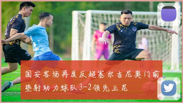 国安客场再度反超塞尔吉尼奥门前垫射助力球队3-2领先玉昆