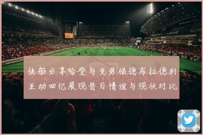 快船分享哈登与克劳福德布拉德利互动回忆展现昔日情谊与现状对比