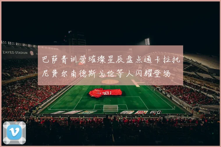 巴萨青训营璀璨星辰盘点通卡拉托尼费尔南德斯戈伦等人闪耀登场