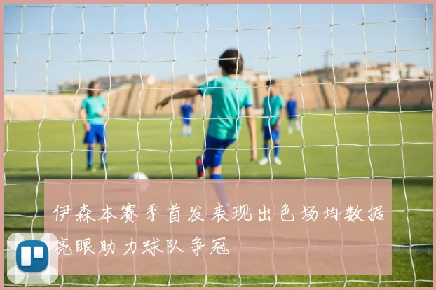 伊森本赛季首发表现出色场均数据亮眼助力球队争冠