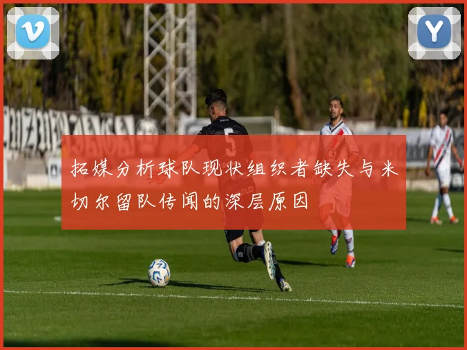 拓媒分析球队现状组织者缺失与米切尔留队传闻的深层原因
